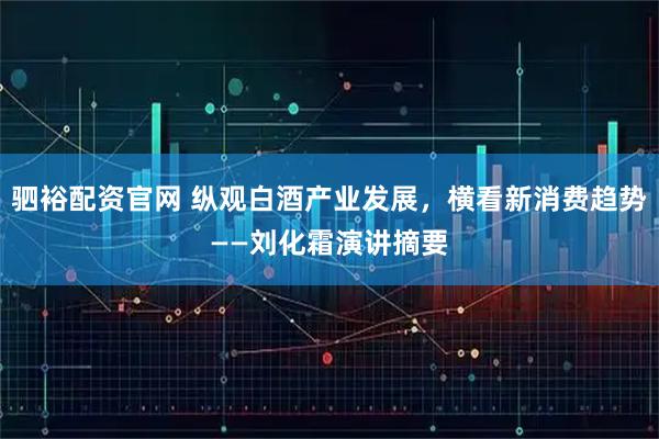 驷裕配资官网 纵观白酒产业发展，横看新消费趋势——刘化霜演讲摘要