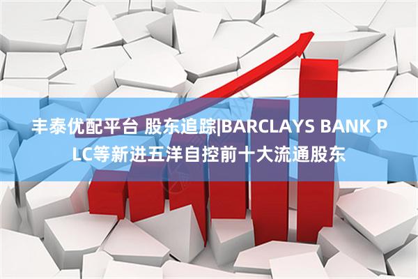 丰泰优配平台 股东追踪|BARCLAYS BANK PLC等新进五洋自控前十大流通股东