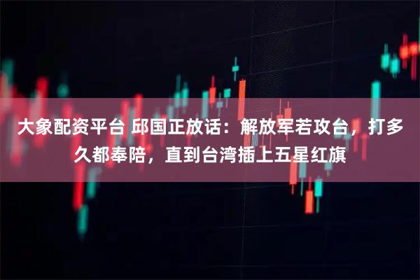 大象配资平台 邱国正放话：解放军若攻台，打多久都奉陪，直到台湾插上五星红旗