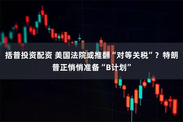括普投资配资 美国法院或推翻“对等关税”？特朗普正悄悄准备“B计划”
