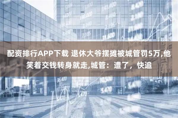 配资排行APP下载 退休大爷摆摊被城管罚5万,他笑着交钱转身就走,城管：遭了，快追