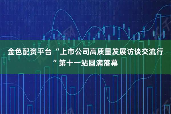 金色配资平台 “上市公司高质量发展访谈交流行”第十一站圆满落幕