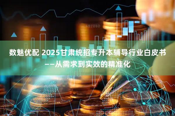 数魅优配 2025甘肃统招专升本辅导行业白皮书——从需求到实效的精准化