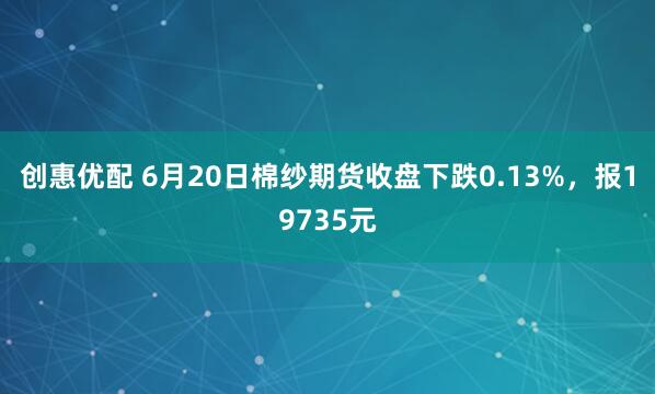 创惠优配 6月20日棉纱期货收盘下跌0.13%，报19735元