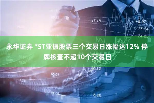 永华证券 *ST亚振股票三个交易日涨幅达12% 停牌核查不超10个交易日