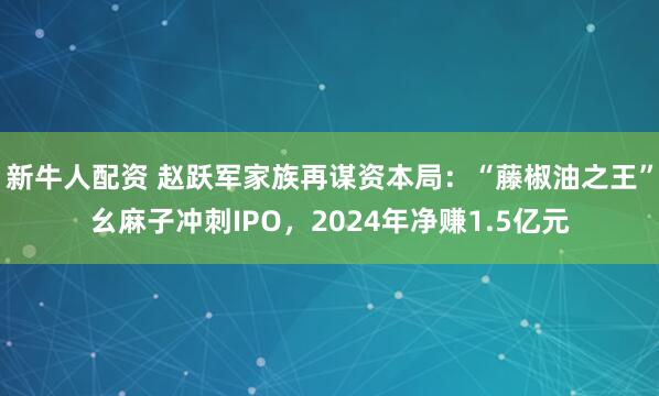 新牛人配资 赵跃军家族再谋资本局：“藤椒油之王”幺麻子冲刺IPO，2024年净赚1.5亿元