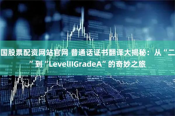中国股票配资网站官网 普通话证书翻译大揭秘：从“二甲”到“LevelIIGradeA”的奇妙之旅