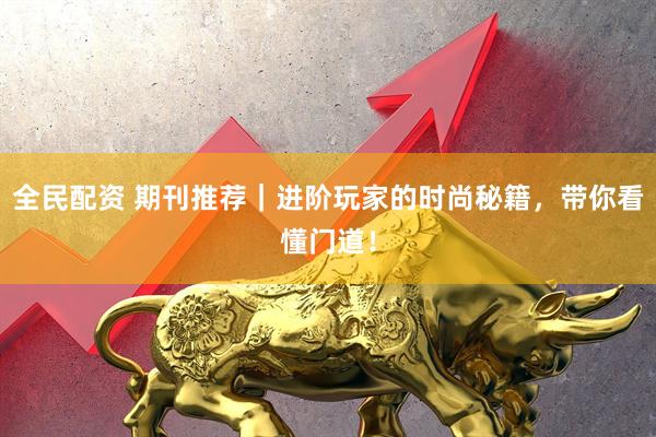 全民配资 期刊推荐｜进阶玩家的时尚秘籍，带你看懂门道！
