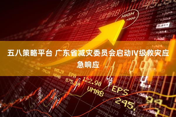 五八策略平台 广东省减灾委员会启动Ⅳ级救灾应急响应