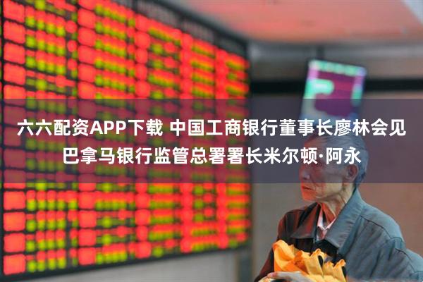 六六配资APP下载 中国工商银行董事长廖林会见巴拿马银行监管总署署长米尔顿·阿永